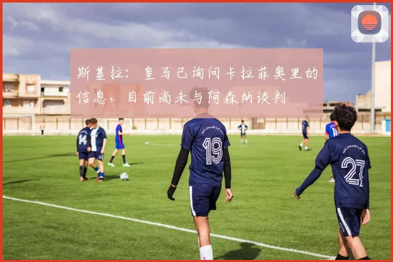 斯基拉：皇马已询问卡拉菲奥里的信息，目前尚未与阿森纳谈判