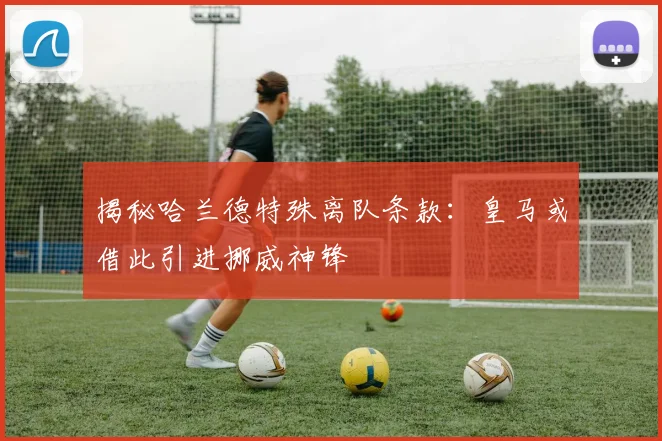 揭秘哈兰德特殊离队条款：皇马或借此引进挪威神锋