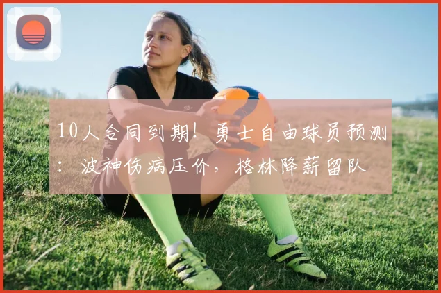 10人合同到期！勇士自由球员预测：波神伤病压价，格林降薪留队